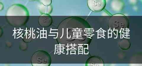 核桃油与儿童零食的健康搭配